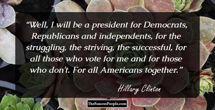 Well, I will be a president for Democrats, Republicans and independents, for the struggling, the striving, the successful, for all those who vote for me and for those who don't. For all Americans together.