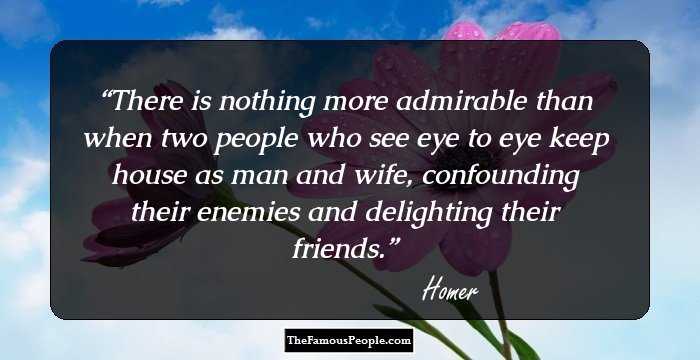 There is nothing more admirable than when two people who see eye to eye keep house as man and wife, confounding their enemies and delighting their friends.
