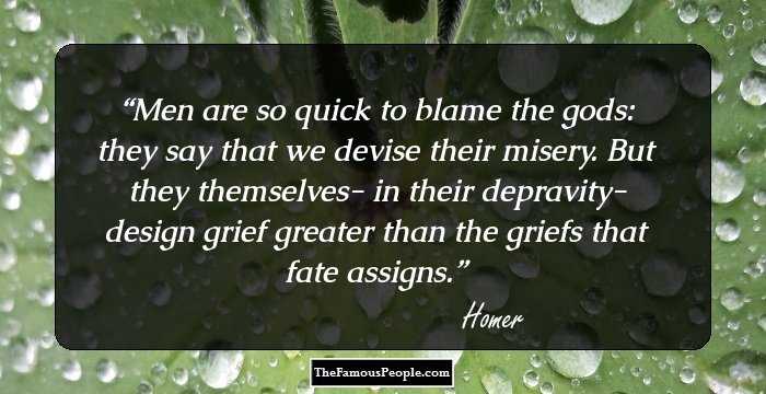 Men are so quick to blame the gods: they say
that we devise their misery. But they
themselves- in their depravity- design
grief greater than the griefs that fate assigns.