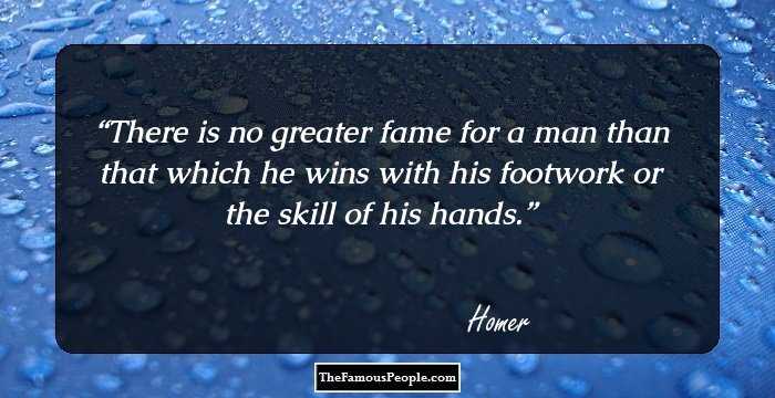 There is no greater fame for a man than that which he wins with his footwork or the skill of his hands.
