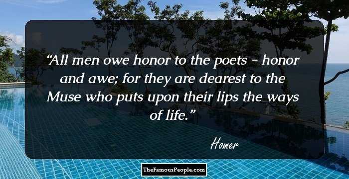 All men owe honor to the poets - honor and awe; for they are dearest to the Muse who puts upon their lips the ways of life.