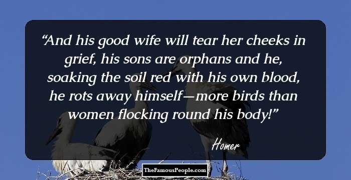 And his good wife will tear her cheeks in grief, his sons are orphans and he, soaking the soil red with his own blood, he rots away himself—more birds than women flocking round his body!