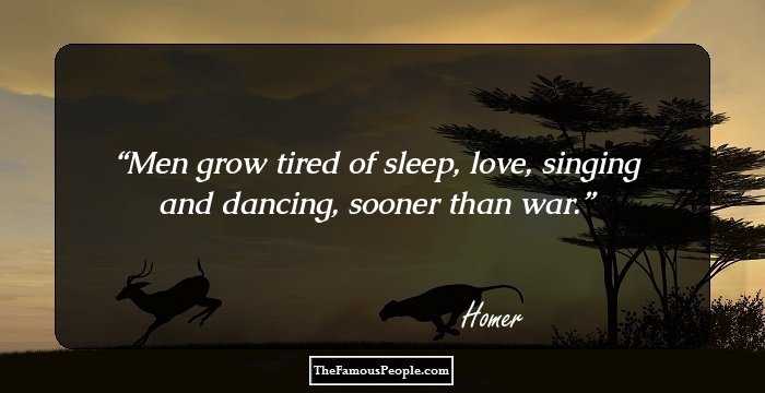 Men grow tired of sleep, love, singing and dancing, sooner than war.