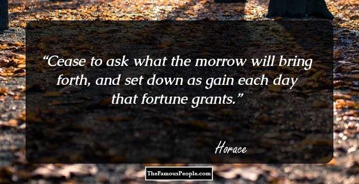 Cease to ask what the morrow 
will bring forth, 
and set down as gain
each day that fortune grants.