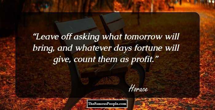 Leave off asking what tomorrow will bring, and
whatever days fortune will give, count them
as profit.