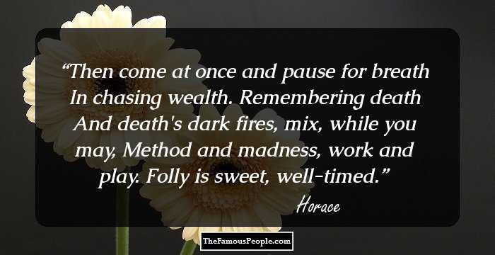 Then come at once and pause for breath
In chasing wealth. Remembering death
And death's dark fires, mix, while you may,
Method and madness, work and play.
 Folly is sweet, well-timed.