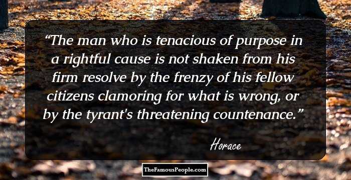 The man who is tenacious of purpose in a rightful cause is not shaken from his firm resolve by the frenzy of his fellow citizens clamoring for what is wrong, or by the tyrant's threatening countenance.