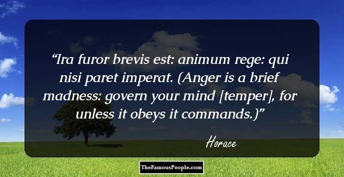 Ira furor brevis est: animum rege: qui nisi paret imperat.

(Anger is a brief madness: govern your mind [temper], for unless it obeys it commands.)