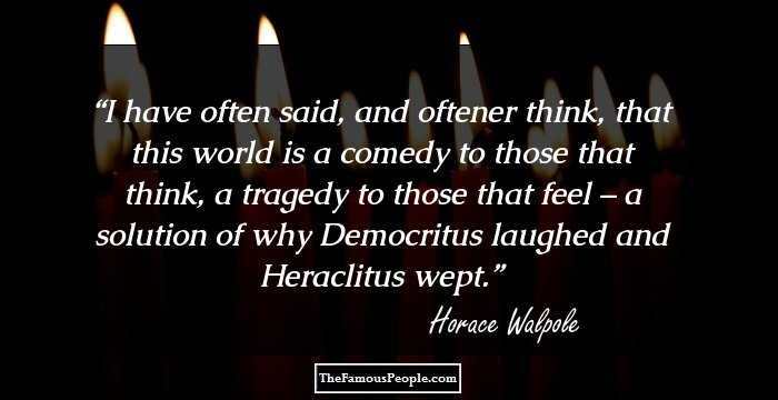 I have often said, and oftener think, that this world is a comedy to those that think, a tragedy to those that feel – a solution of why Democritus laughed and Heraclitus wept.