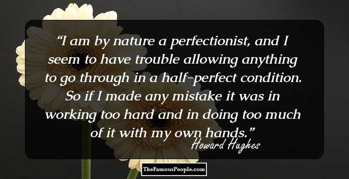 I am by nature a perfectionist, and I seem to have trouble allowing anything to go through in a half-perfect condition. So if I made any mistake it was in working too hard and in doing too much of it with my own hands.