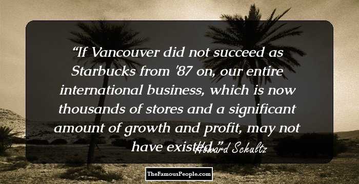 If Vancouver did not succeed as Starbucks from '87 on, our entire international business, which is now thousands of stores and a significant amount of growth and profit, may not have existed.