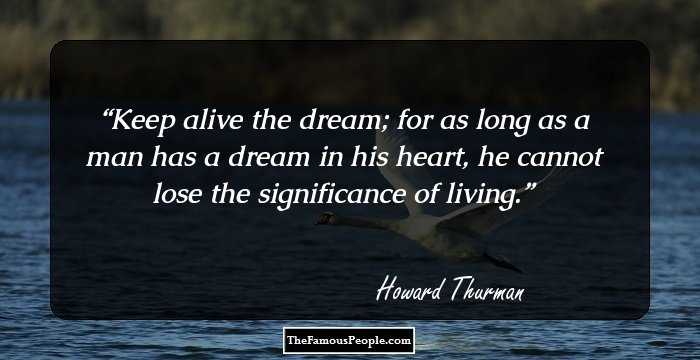 Keep alive the dream; for as long as a man has a dream in his heart, he cannot lose the significance of living.