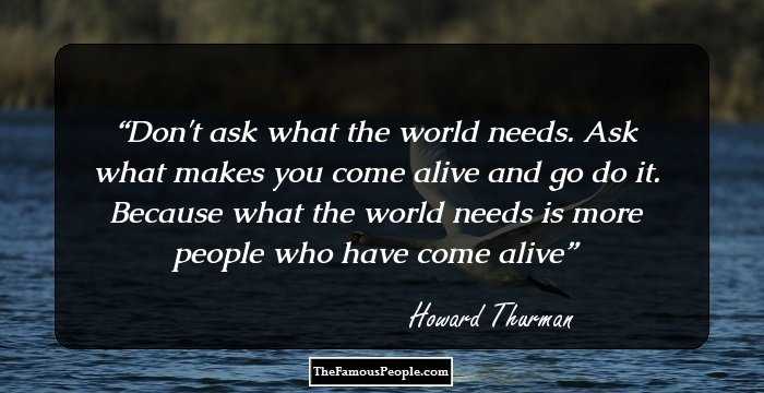 Don't ask what the world needs. Ask what makes you come alive and go do it. Because what the world needs is more people who have come alive