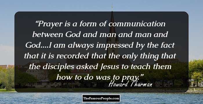 Prayer is a form of communication between God and man and man and God....I am always impressed by the fact that it is recorded that the only thing that the disciples asked Jesus to teach them how to do was to pray.