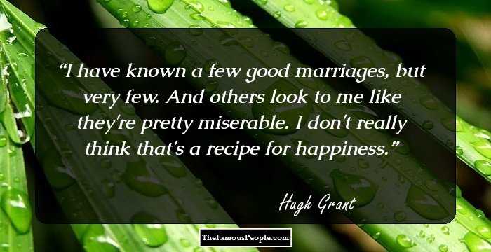 I have known a few good marriages, but very few. And others look to me like they're pretty miserable. I don't really think that's a recipe for happiness.