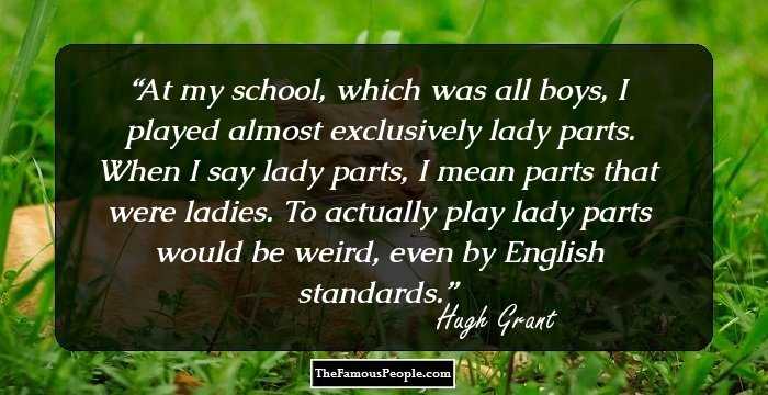 At my school, which was all boys, I played almost exclusively lady parts. When I say lady parts, I mean parts that were ladies. To actually play lady parts would be weird, even by English standards.