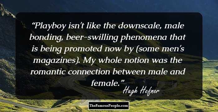 Playboy isn't like the downscale, male bonding, beer-swilling phenomena that is being promoted now by (some men's magazines). My whole notion was the romantic connection between male and female.