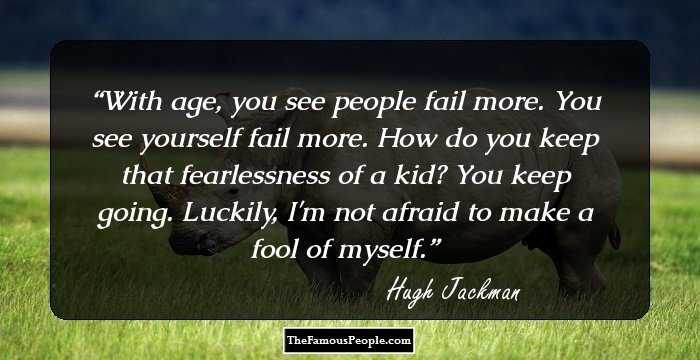 With age, you see people fail more. You see yourself fail more. How do you keep that fearlessness of a kid? You keep going. Luckily, I'm not afraid to make a fool of myself.