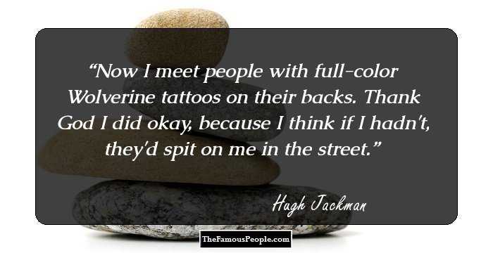 Now I meet people with full-color Wolverine tattoos on their backs. Thank God I did okay, because I think if I hadn't, they'd spit on me in the street.