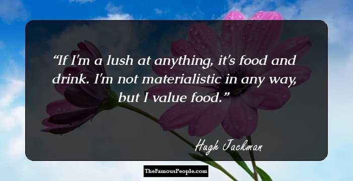 If I'm a lush at anything, it's food and drink. I'm not materialistic in any way, but I value food.