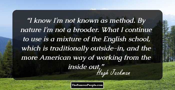 I know I'm not known as method. By nature I'm not a brooder. What I continue to use is a mixture of the English school, which is traditionally outside-in, and the more American way of working from the inside out.