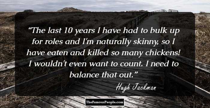 The last 10 years I have had to bulk up for roles and I'm naturally skinny, so I have eaten and killed so many chickens! I wouldn't even want to count. I need to balance that out.