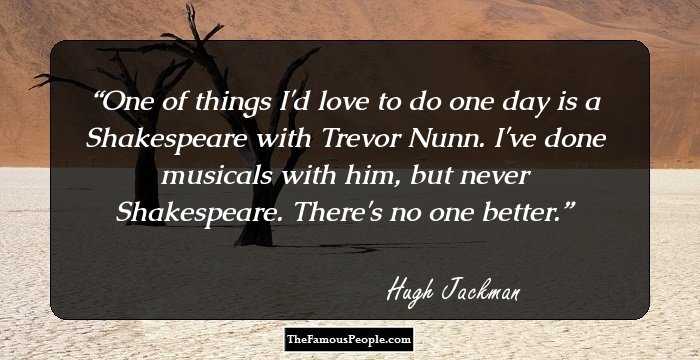 One of things I'd love to do one day is a Shakespeare with Trevor Nunn. I've done musicals with him, but never Shakespeare. There's no one better.