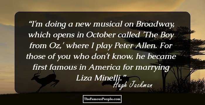 I'm doing a new musical on Broadway, which opens in October called 'The Boy from Oz,' where I play Peter Allen. For those of you who don't know, he became first famous in America for marrying Liza Minelli.