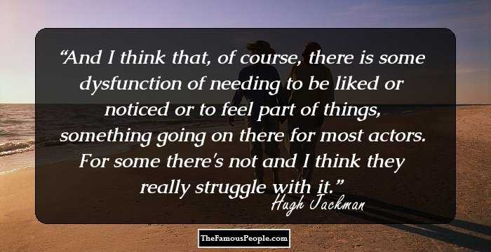 And I think that, of course, there is some dysfunction of needing to be liked or noticed or to feel part of things, something going on there for most actors. For some there's not and I think they really struggle with it.