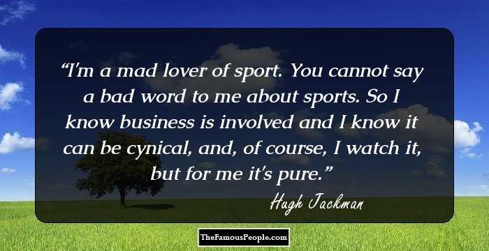 I'm a mad lover of sport. You cannot say a bad word to me about sports. So I know business is involved and I know it can be cynical, and, of course, I watch it, but for me it's pure.
