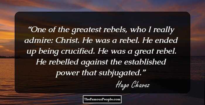 One of the greatest rebels, who I really admire: Christ. He was a rebel. He ended up being crucified. He was a great rebel. He rebelled against the established power that subjugated.