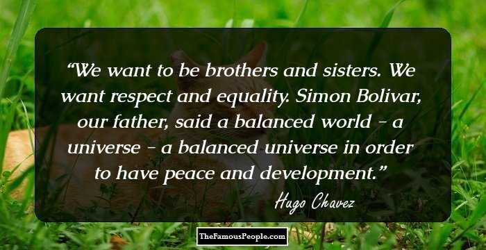 We want to be brothers and sisters. We want respect and equality. Simon Bolivar, our father, said a balanced world - a universe - a balanced universe in order to have peace and development.