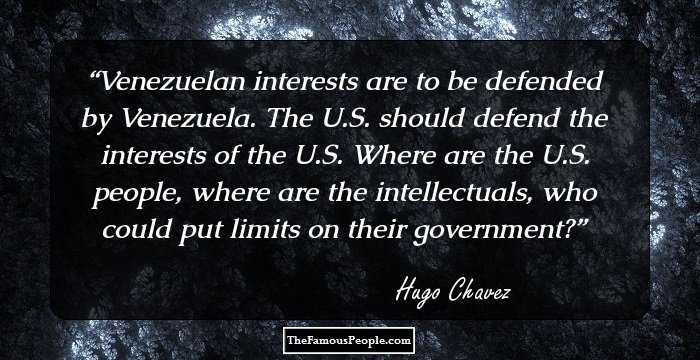 Venezuelan interests are to be defended by Venezuela. The U.S. should defend the interests of the U.S. Where are the U.S. people, where are the intellectuals, who could put limits on their government?