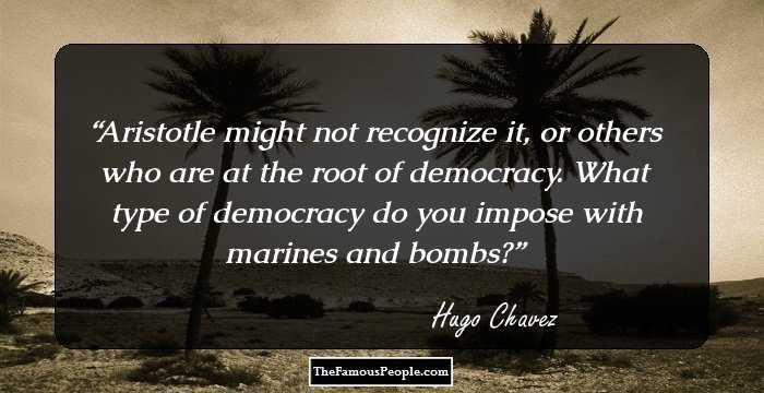 Aristotle might not recognize it, or others who are at the root of democracy. What type of democracy do you impose with marines and bombs?