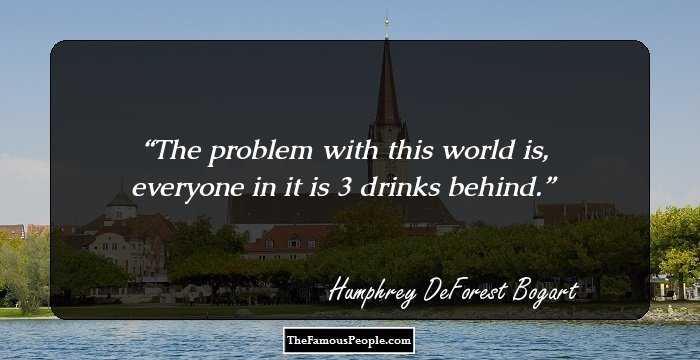 The problem with this world is, everyone in it is 3 drinks behind.