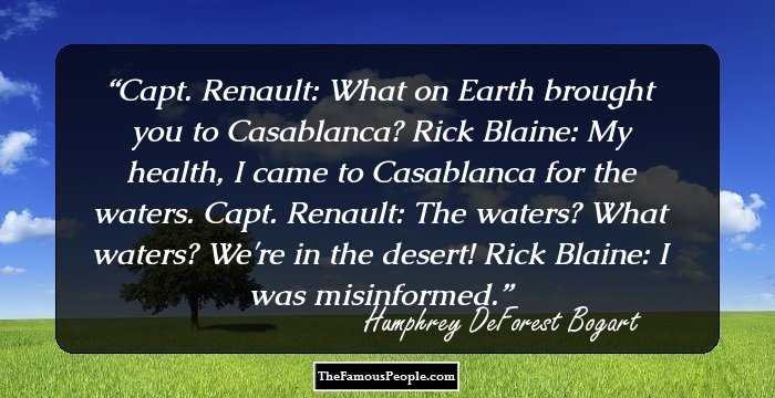 Capt. Renault: What on Earth brought you to Casablanca? Rick Blaine: My health, I came to Casablanca for the waters. Capt. Renault: The waters? What waters? We're in the desert! Rick Blaine: I was misinformed.