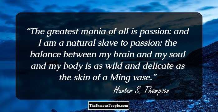 The greatest mania of all is passion: and I am a natural slave to passion: the balance between my brain and my soul and my body is as wild and delicate as the skin of a Ming vase.
