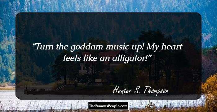 Turn the goddam music up! My heart feels like an alligator!