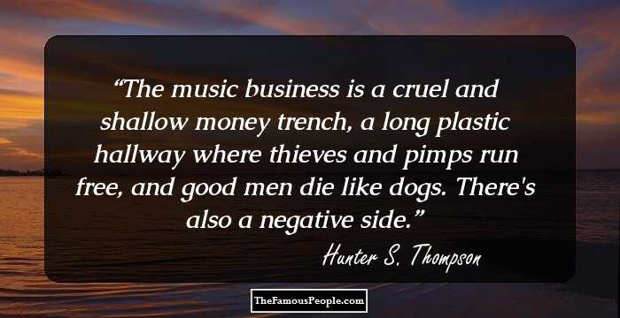 The music business is a cruel and shallow money trench, a long plastic hallway where thieves and pimps run free, and good men die like dogs. There's also a negative side.