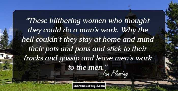These blithering women who thought they could do a man's work. Why the hell couldn't they stay at home and mind their pots and pans and stick to their frocks and gossip and leave men's work to the men.