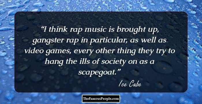 I think rap music is brought up, gangster rap in particular, as well as video games, every other thing they try to hang the ills of society on as a scapegoat.