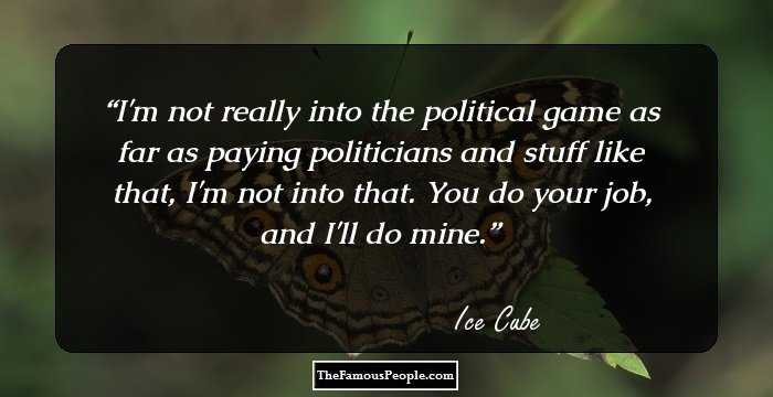 I'm not really into the political game as far as paying politicians and stuff like that, I'm not into that. You do your job, and I'll do mine.