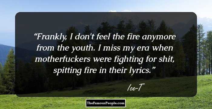 Frankly, I don't feel the fire anymore from the youth. I miss my era when motherfuckers were fighting for shit, spitting fire in their lyrics.