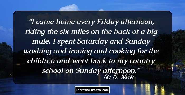 I came home every Friday afternoon, riding the six miles on the back of a big mule. I spent Saturday and Sunday washing and ironing and cooking for the children and went back to my country school on Sunday afternoon.