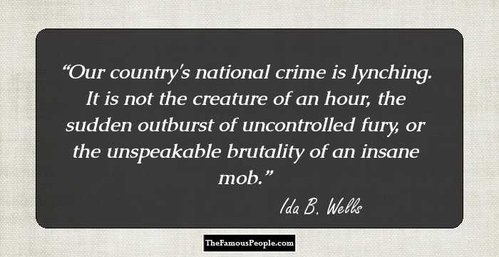 Our country's national crime is lynching. It is not the creature of an hour, the sudden outburst of uncontrolled fury, or the unspeakable brutality of an insane mob.