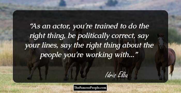 As an actor, you're trained to do the right thing, be politically correct, say your lines, say the right thing about the people you're working with...