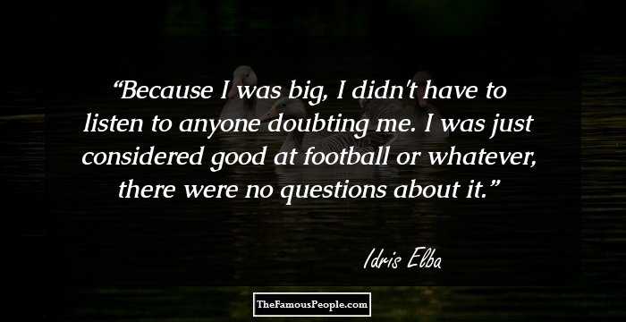 Because I was big, I didn't have to listen to anyone doubting me. I was just considered good at football or whatever, there were no questions about it.