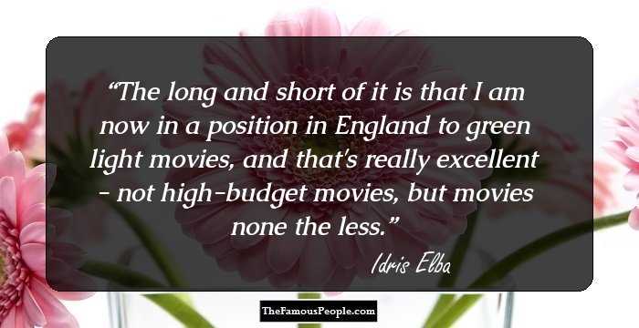 The long and short of it is that I am now in a position in England to green light movies, and that's really excellent - not high-budget movies, but movies none the less.