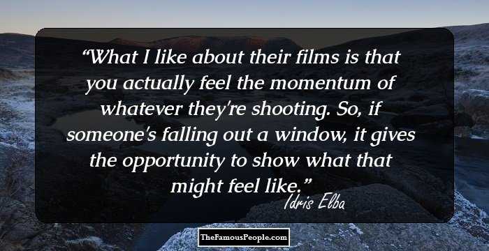 What I like about their films is that you actually feel the momentum of whatever they're shooting. So, if someone's falling out a window, it gives the opportunity to show what that might feel like.