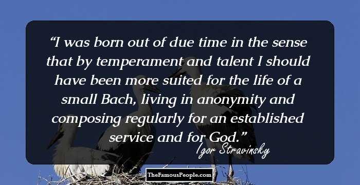 I was born out of due time in the sense that by temperament and talent I should have been more suited for the life of a small Bach, living in anonymity and composing regularly for an established service and for God.